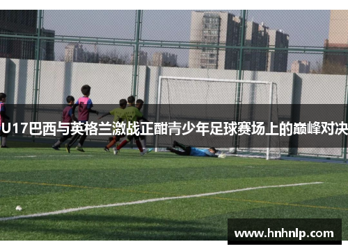 U17巴西与英格兰激战正酣青少年足球赛场上的巅峰对决